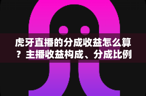 虎牙直播的分成收益怎么算？主播收益构成、分成比例与提现规则全解析
