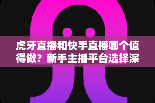 虎牙直播和快手直播哪个值得做？新手主播平台选择深度对比全解析