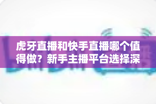 虎牙直播和快手直播哪个值得做？新手主播平台选择深度对比全解析