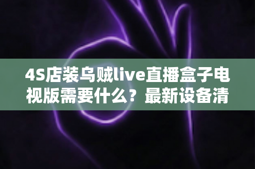 4S店装乌贼live直播盒子电视版需要什么？最新设备清单、网络要求与安装避坑全解析