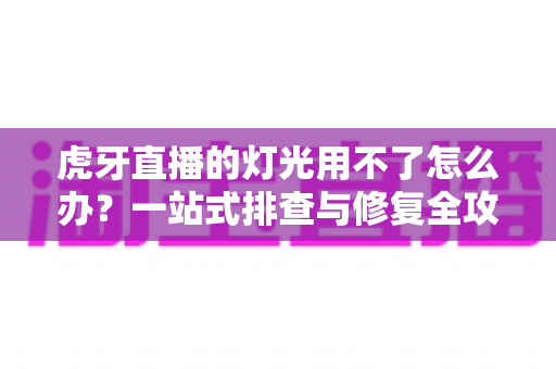 虎牙直播的灯光用不了怎么办？一站式排查与修复全攻略