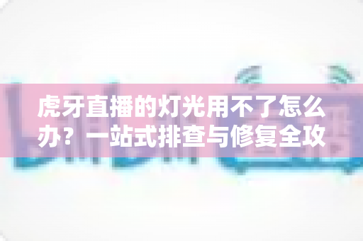 虎牙直播的灯光用不了怎么办？一站式排查与修复全攻略