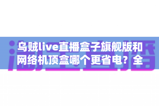 乌贼live直播盒子旗舰版和网络机顶盒哪个更省电?全方位功耗对比与省电选购指南 乌贼live直播盒子旗舰版和网络机顶盒哪个更省电?全方位功耗对比与省电选购指南