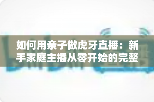 如何用亲子做虎牙直播:新手家庭主播从零开始的完整指南与实用技巧 如何用亲子做虎牙直播:新手家庭主播从零开始的完整指南与实用技巧