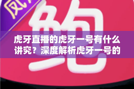 虎牙直播的虎牙一号有什么讲究?深度解析虎牙一号的送礼门道、文化内涵与理性消费指南 虎牙直播的虎牙一号有什么讲究?深度解析虎牙一号的送礼门道、文化内涵与理性消费指南
