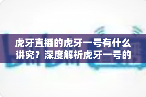 虎牙直播的虎牙一号有什么讲究?深度解析虎牙一号的送礼门道、文化内涵与理性消费指南 虎牙直播的虎牙一号有什么讲究?深度解析虎牙一号的送礼门道、文化内涵与理性消费指南