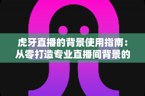 虎牙直播的背景使用指南：从零打造专业直播间背景的完整实战攻略