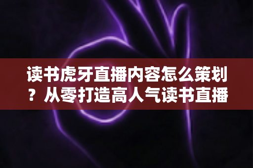 读书虎牙直播内容怎么策划?从零打造高人气读书直播间的全流程实战指南 读书虎牙直播内容怎么策划?从零打造高人气读书直播间的全流程实战指南