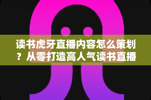 读书虎牙直播内容怎么策划?从零打造高人气读书直播间的全流程实战指南 读书虎牙直播内容怎么策划?从零打造高人气读书直播间的全流程实战指南