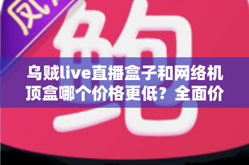 乌贼live直播盒子和网络机顶盒哪个价格更低？全面价格对比与省钱选购指南