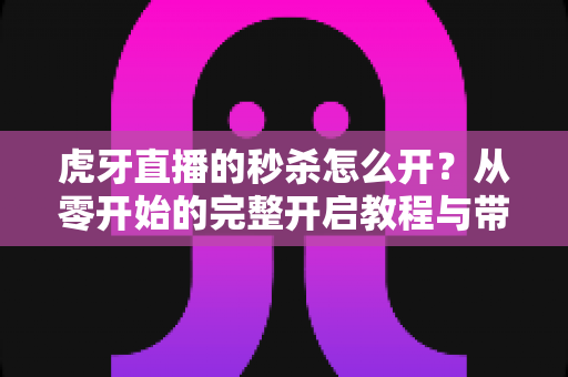 虎牙直播的秒杀怎么开?从零开始的完整开启教程与带货实战指南 虎牙直播的秒杀怎么开?从零开始的完整开启教程与带货实战指南