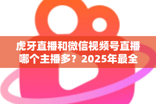虎牙直播和微信视频号直播哪个主播多?2025年最全平台主播数量对比与生态分析指南 虎牙直播和微信视频号直播哪个主播多?2025年最全平台主播数量对比与生态分析指南