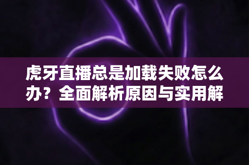 虎牙直播总是加载失败怎么办？全面解析原因与实用解决方案，快速恢复流畅观看体验