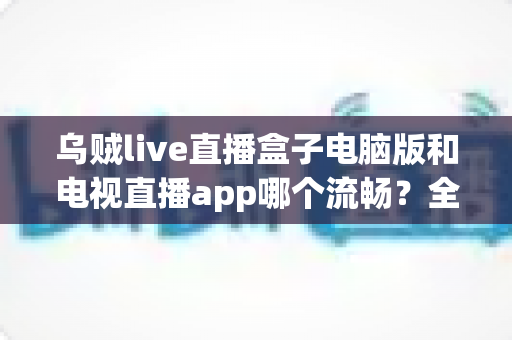 乌贼live直播盒子电脑版和电视直播app哪个流畅?全面对比分析与流畅度优化指南 乌贼live直播盒子电脑版和电视直播app哪个流畅?全面对比分析与流畅度优化指南