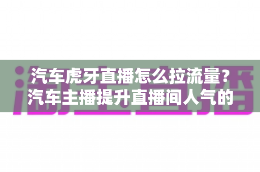 汽车虎牙直播怎么拉流量?汽车主播提升直播间人气的实战引流指南与运营技巧全解析 汽车虎牙直播怎么拉流量?汽车主播提升直播间人气的实战引流指南与运营技巧全解析