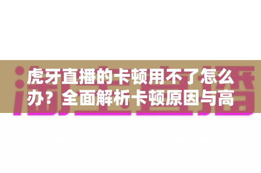 虎牙直播的卡顿用不了怎么办?全面解析卡顿原因与高效解决方案 虎牙直播的卡顿用不了怎么办?全面解析卡顿原因与高效解决方案