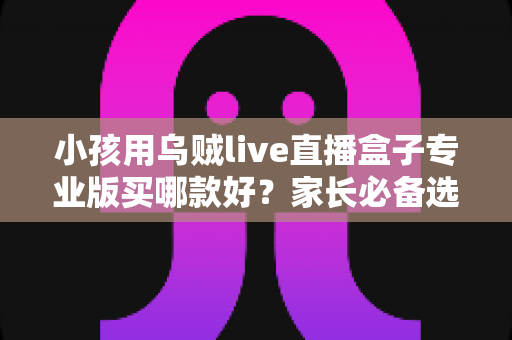 小孩用乌贼live直播盒子专业版买哪款好？家长必备选购指南与实用建议
