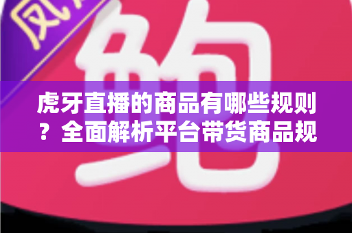 虎牙直播的商品有哪些规则？全面解析平台带货商品规范与合规运营指南