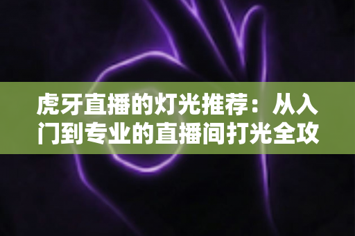 虎牙直播的灯光推荐：从入门到专业的直播间打光全攻略