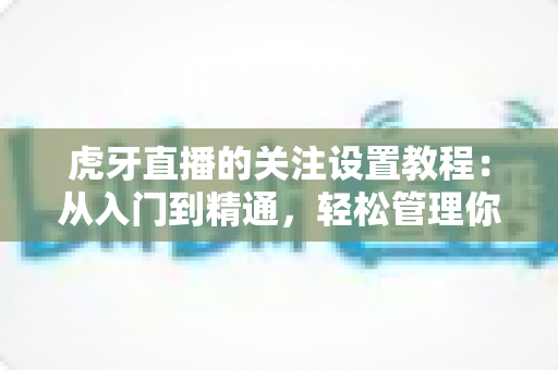 虎牙直播的关注设置教程：从入门到精通，轻松管理你的主播关注列表与开播提醒