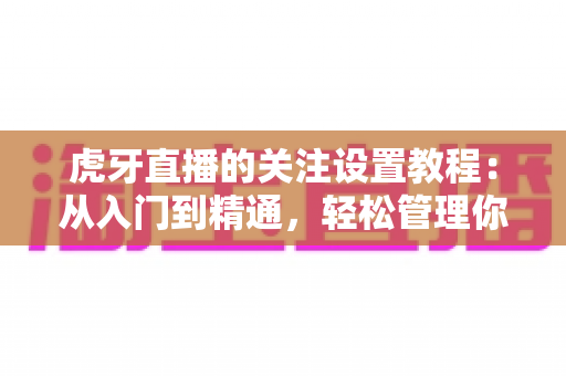虎牙直播的关注设置教程：从入门到精通，轻松管理你的主播关注列表与开播提醒