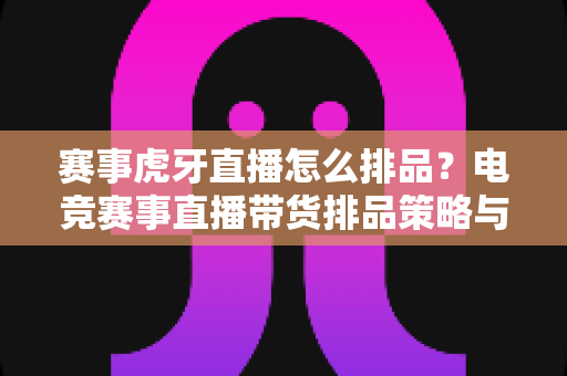赛事虎牙直播怎么排品？电竞赛事直播带货排品策略与实战技巧全解析