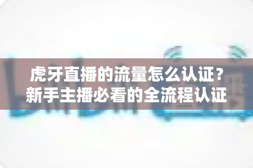 虎牙直播的流量怎么认证？新手主播必看的全流程认证指南与流量增长实战秘籍