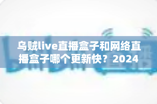 乌贼live直播盒子和网络直播盒子哪个更新快？2024年深度对比评测与选购全攻略