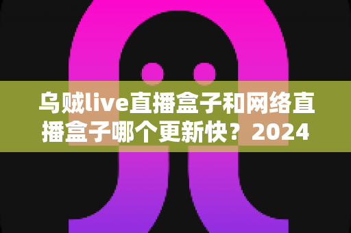 乌贼live直播盒子和网络直播盒子哪个更新快？2024年深度对比评测与选购全攻略