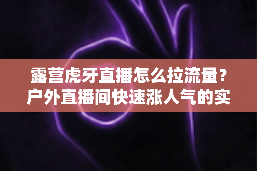 露营虎牙直播怎么拉流量?户外直播间快速涨人气的实战运营指南 露营虎牙直播怎么拉流量?户外直播间快速涨人气的实战运营指南