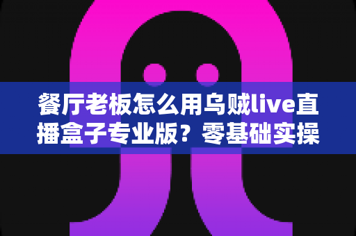 餐厅老板怎么用乌贼live直播盒子专业版？零基础实操指南帮你的门店流量翻倍