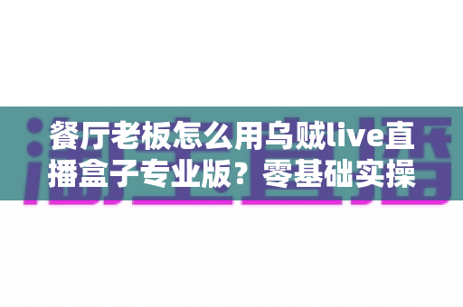 餐厅老板怎么用乌贼live直播盒子专业版？零基础实操指南帮你的门店流量翻倍