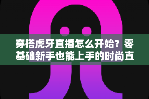 穿搭虎牙直播怎么开始?零基础新手也能上手的时尚直播全攻略 穿搭虎牙直播怎么开始?零基础新手也能上手的时尚直播全攻略