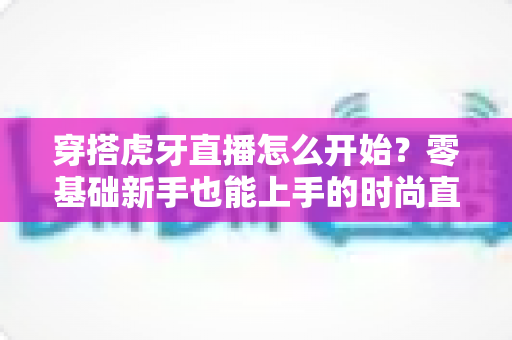 穿搭虎牙直播怎么开始?零基础新手也能上手的时尚直播全攻略 穿搭虎牙直播怎么开始?零基础新手也能上手的时尚直播全攻略