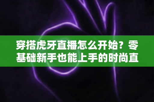 穿搭虎牙直播怎么开始?零基础新手也能上手的时尚直播全攻略 穿搭虎牙直播怎么开始?零基础新手也能上手的时尚直播全攻略