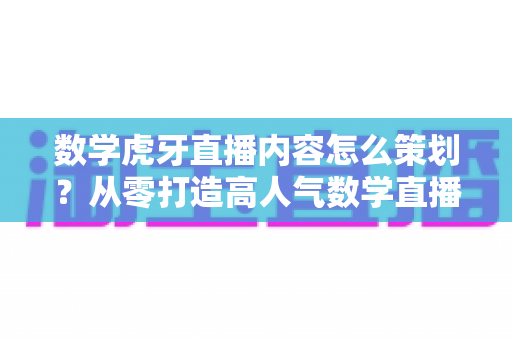 数学虎牙直播内容怎么策划？从零打造高人气数学直播间的完整运营指南