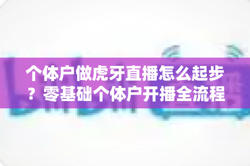 个体户做虎牙直播怎么起步?零基础个体户开播全流程实操指南 个体户做虎牙直播怎么起步?零基础个体户开播全流程实操指南