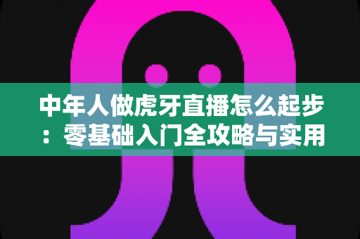 中年人做虎牙直播怎么起步:零基础入门全攻略与实用指南 中年人做虎牙直播怎么起步:零基础入门全攻略与实用指南