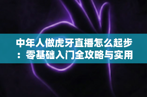 中年人做虎牙直播怎么起步:零基础入门全攻略与实用指南 中年人做虎牙直播怎么起步:零基础入门全攻略与实用指南