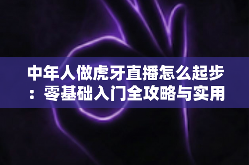 中年人做虎牙直播怎么起步:零基础入门全攻略与实用指南 中年人做虎牙直播怎么起步:零基础入门全攻略与实用指南