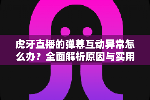 虎牙直播的弹幕互动异常怎么办?全面解析原因与实用解决指南 虎牙直播的弹幕互动异常怎么办?全面解析原因与实用解决指南