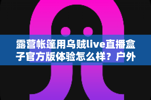 露营帐篷用乌贼live直播盒子官方版体验怎么样？户外直播实测全面解析