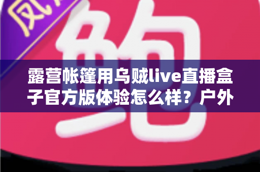 露营帐篷用乌贼live直播盒子官方版体验怎么样？户外直播实测全面解析