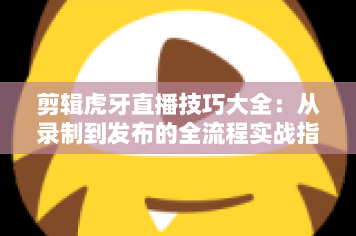 剪辑虎牙直播技巧大全：从录制到发布的全流程实战指南，教你把直播素材变成爆款短视频