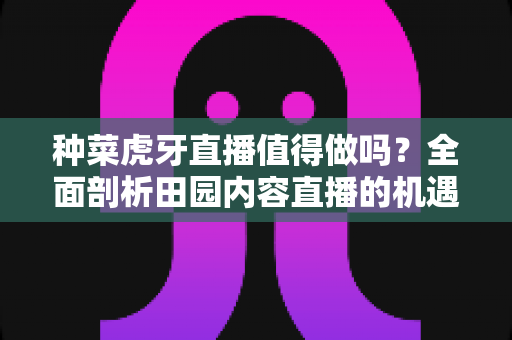种菜虎牙直播值得做吗?全面剖析田园内容直播的机遇、挑战与运营攻略 种菜虎牙直播值得做吗?全面剖析田园内容直播的机遇、挑战与运营攻略
