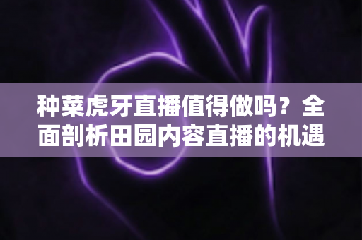 种菜虎牙直播值得做吗？全面剖析田园内容直播的机遇、挑战与运营攻略