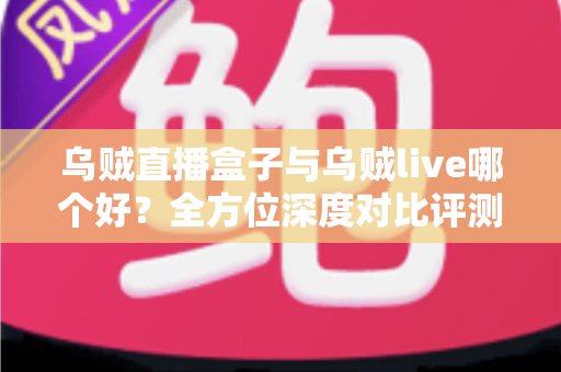 乌贼直播盒子与乌贼live哪个好？全方位深度对比评测，帮你选出最合适的直播观看方案