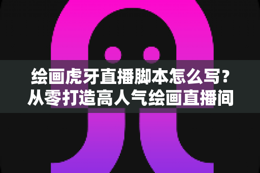 绘画虎牙直播脚本怎么写?从零打造高人气绘画直播间的实用指南 绘画虎牙直播脚本怎么写?从零打造高人气绘画直播间的实用指南