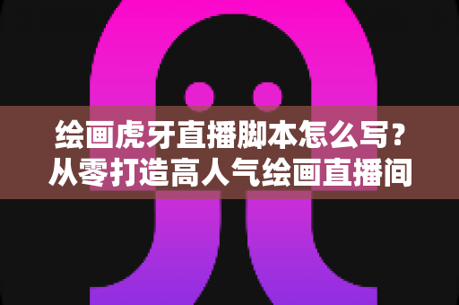 绘画虎牙直播脚本怎么写?从零打造高人气绘画直播间的实用指南 绘画虎牙直播脚本怎么写?从零打造高人气绘画直播间的实用指南