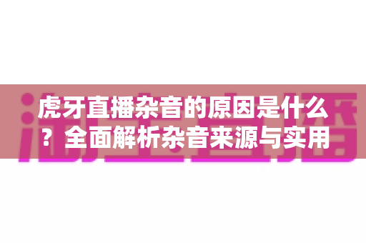 虎牙直播杂音的原因是什么?全面解析杂音来源与实用解决方法指南 虎牙直播杂音的原因是什么?全面解析杂音来源与实用解决方法指南